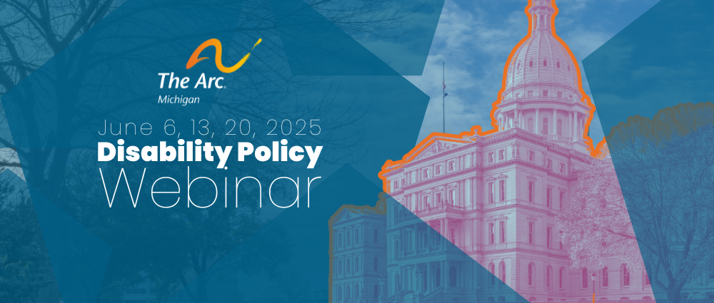 Blue background with image of the Michigan Capital outlined in orange. includes The Arc Michigan logo. Text reads: "June 6, 13, 20, 2025 Disability Policy Webinar"